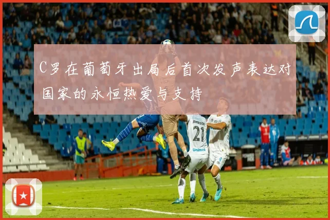 C罗在葡萄牙出局后首次发声表达对国家的永恒热爱与支持
