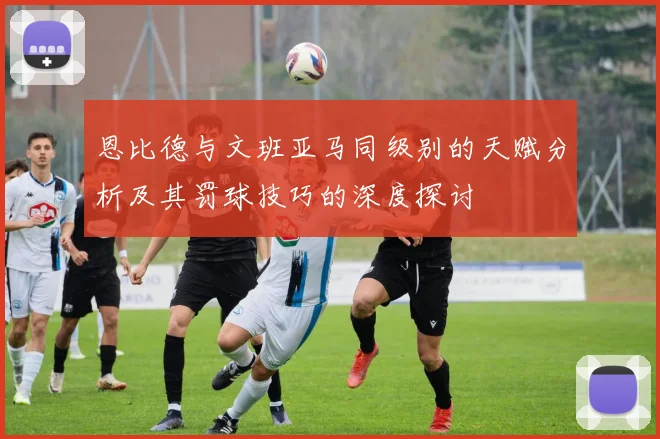 恩比德与文班亚马同级别的天赋分析及其罚球技巧的深度探讨
