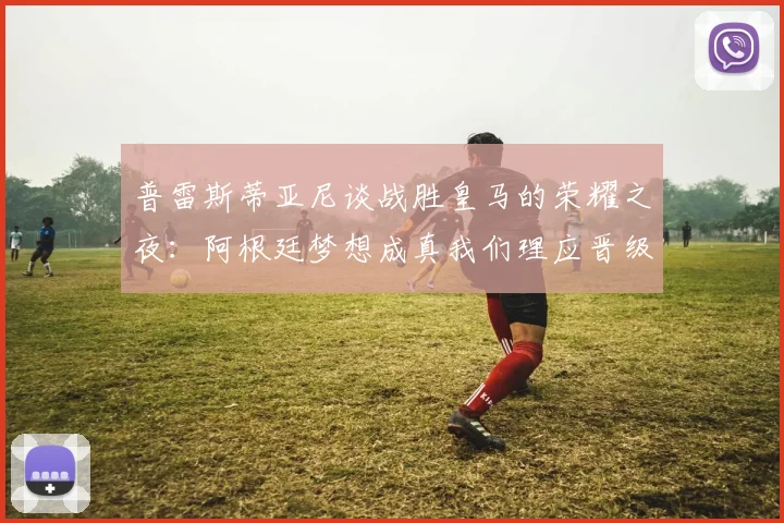 普雷斯蒂亚尼谈战胜皇马的荣耀之夜：阿根廷梦想成真我们理应晋级