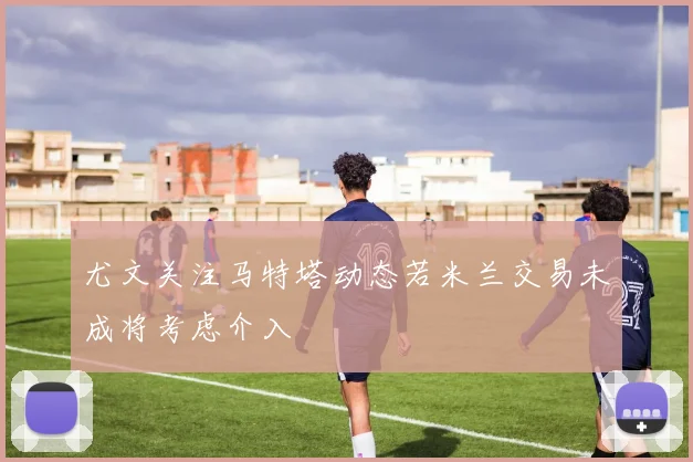 尤文关注马特塔动态若米兰交易未成将考虑介入