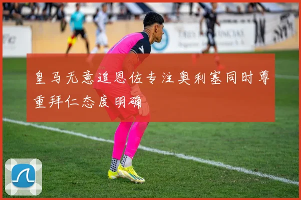 皇马无意追恩佐专注奥利塞同时尊重拜仁态度明确