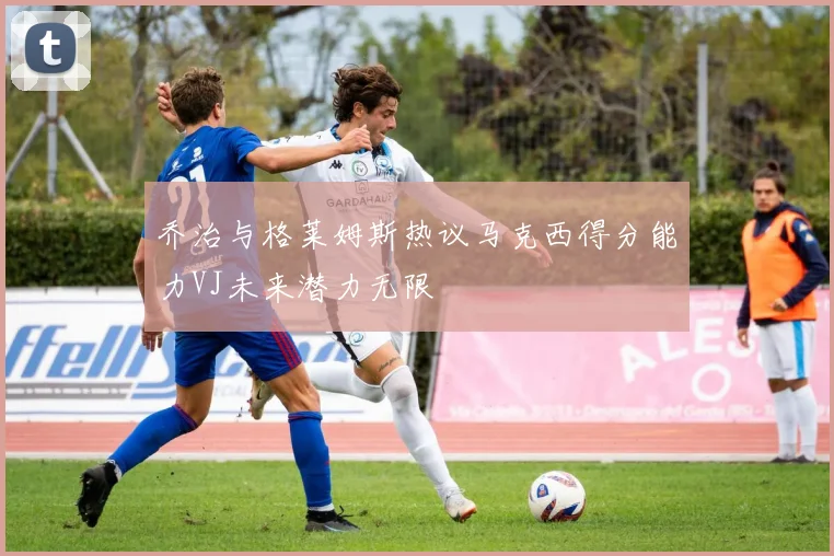乔治与格莱姆斯热议马克西得分能力VJ未来潜力无限