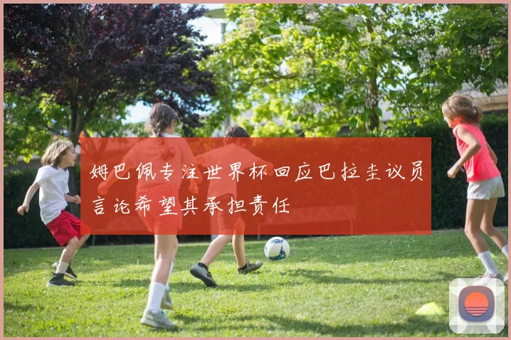 姆巴佩专注世界杯回应巴拉圭议员言论希望其承担责任
