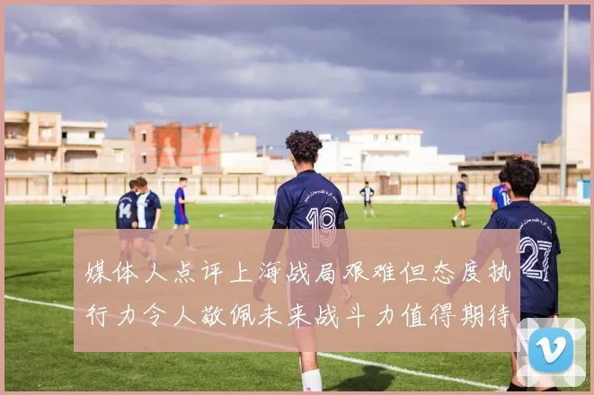 媒体人点评上海战局艰难但态度执行力令人敬佩未来战斗力值得期待