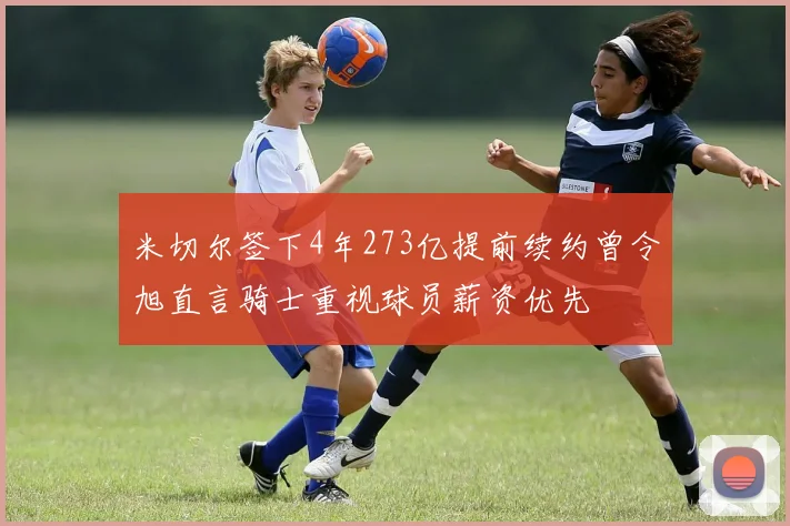米切尔签下4年273亿提前续约曾令旭直言骑士重视球员薪资优先