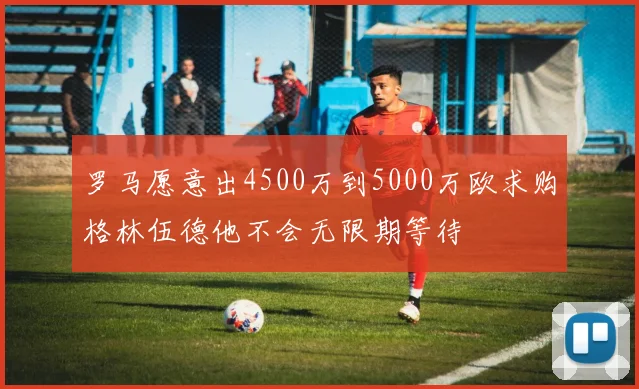 罗马愿意出4500万到5000万欧求购格林伍德他不会无限期等待