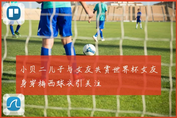 小贝二儿子与女友共赏世界杯女友身穿梅西球衣引关注