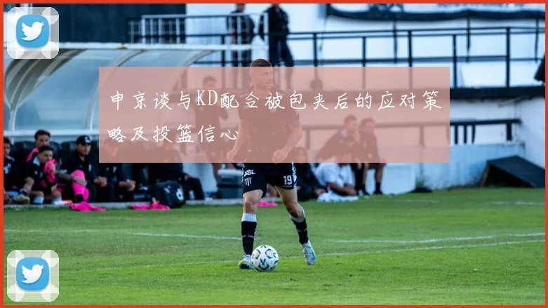 申京谈与KD配合被包夹后的应对策略及投篮信心