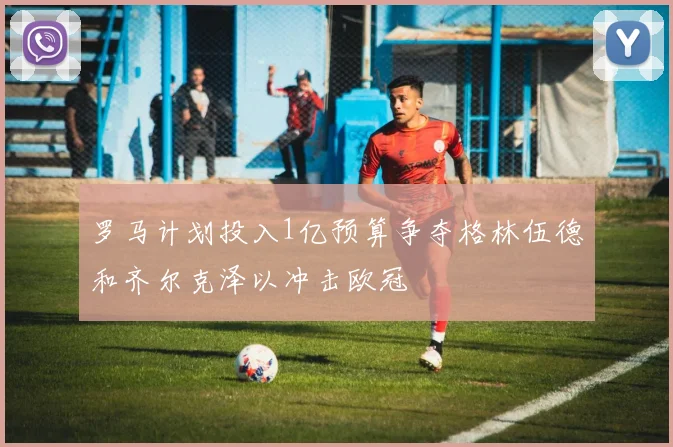 罗马计划投入1亿预算争夺格林伍德和齐尔克泽以冲击欧冠