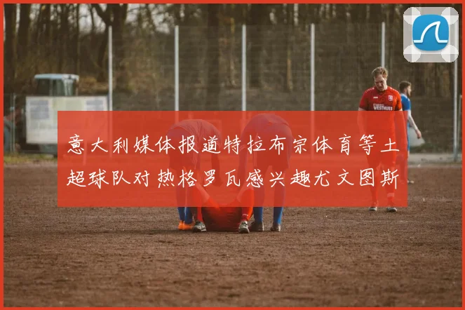 意大利媒体报道特拉布宗体育等土超球队对热格罗瓦感兴趣尤文图斯准备出售该球员