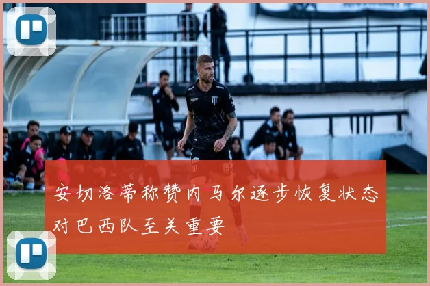 安切洛蒂称赞内马尔逐步恢复状态对巴西队至关重要