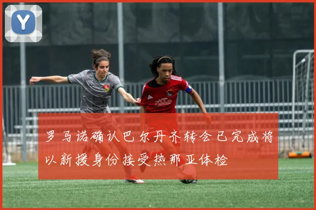 罗马诺确认巴尔丹齐转会已完成将以新援身份接受热那亚体检