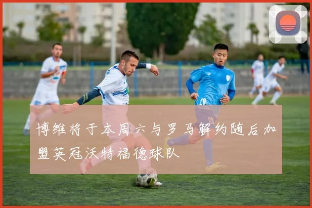 博维将于本周六与罗马解约随后加盟英冠沃特福德球队