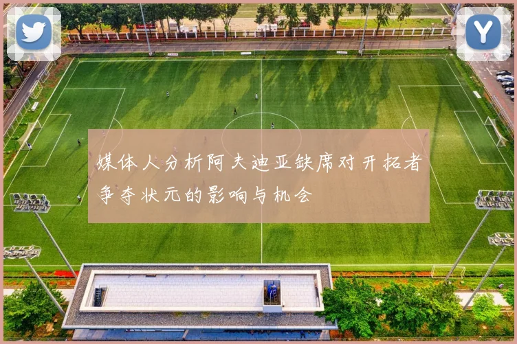 媒体人分析阿夫迪亚缺席对开拓者争夺状元的影响与机会